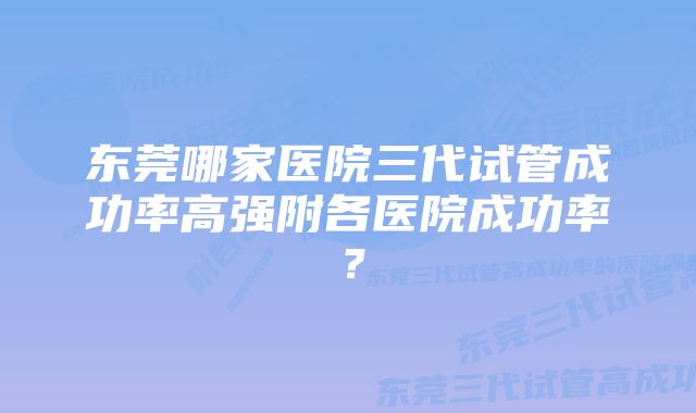 东莞哪家医院三代试管成功率高强附各医院成功率？