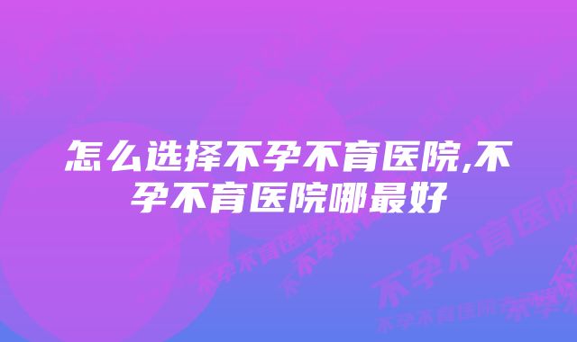 怎么选择不孕不育医院,不孕不育医院哪最好