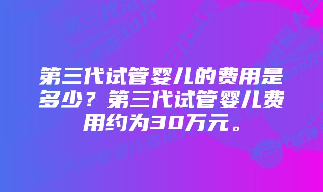 第三代试管婴儿的费用是多少？第三代试管婴儿费用约为30万元。