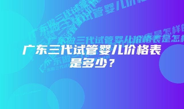 广东三代试管婴儿价格表是多少？