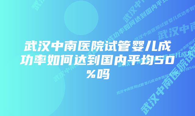 武汉中南医院试管婴儿成功率如何达到国内平均50%吗