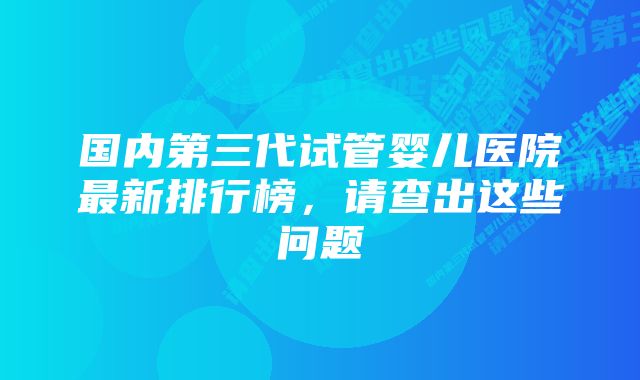 国内第三代试管婴儿医院最新排行榜，请查出这些问题