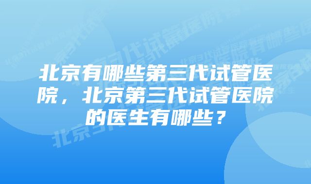 北京有哪些第三代试管医院，北京第三代试管医院的医生有哪些？