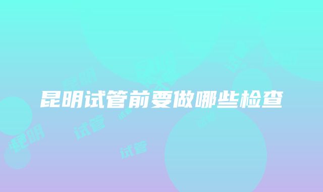 昆明试管前要做哪些检查