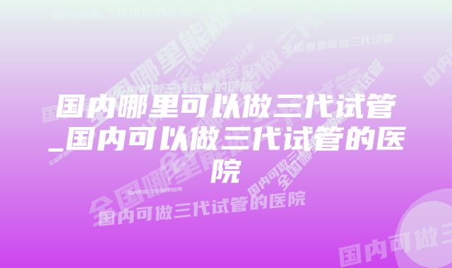 国内哪里可以做三代试管_国内可以做三代试管的医院