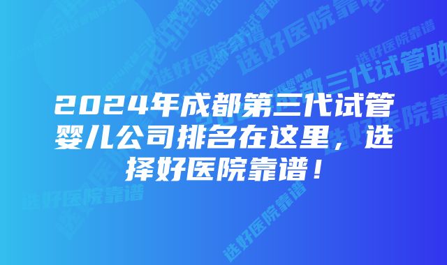 2024年成都第三代试管婴儿公司排名在这里，选择好医院靠谱！