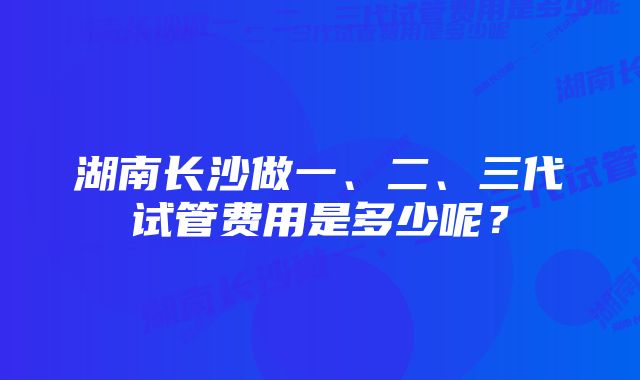 湖南长沙做一、二、三代试管费用是多少呢？