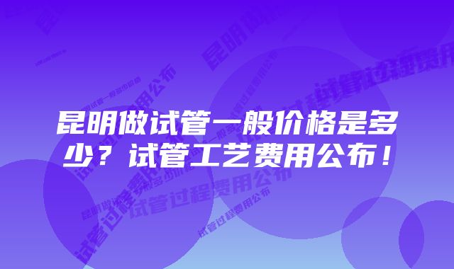 昆明做试管一般价格是多少？试管工艺费用公布！