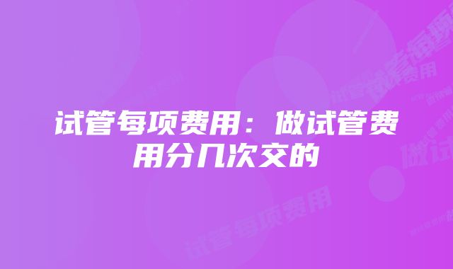 试管每项费用：做试管费用分几次交的