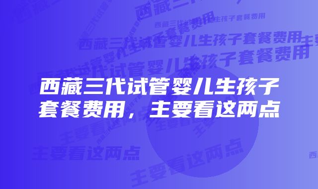 西藏三代试管婴儿生孩子套餐费用，主要看这两点