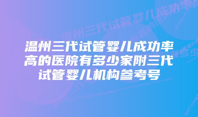 温州三代试管婴儿成功率高的医院有多少家附三代试管婴儿机构参考号