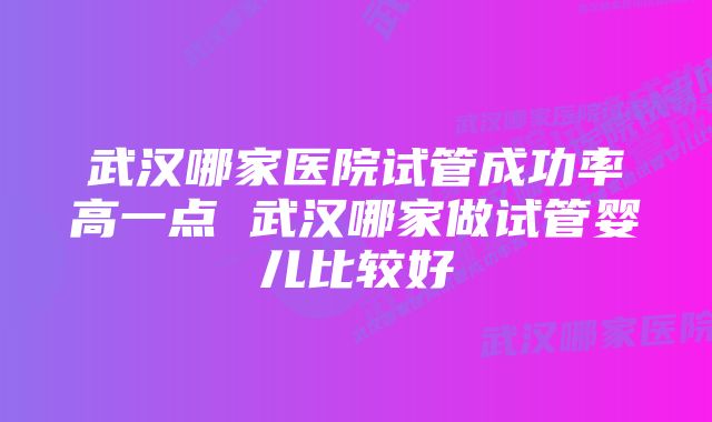 武汉哪家医院试管成功率高一点 武汉哪家做试管婴儿比较好