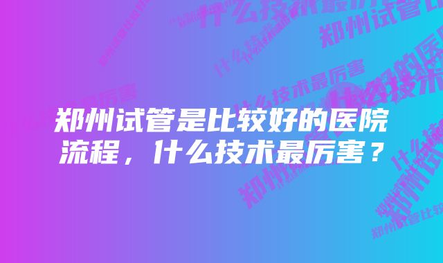 郑州试管是比较好的医院流程，什么技术最厉害？