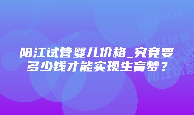 阳江试管婴儿价格_究竟要多少钱才能实现生育梦？