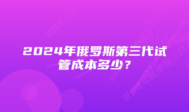 2024年俄罗斯第三代试管成本多少？