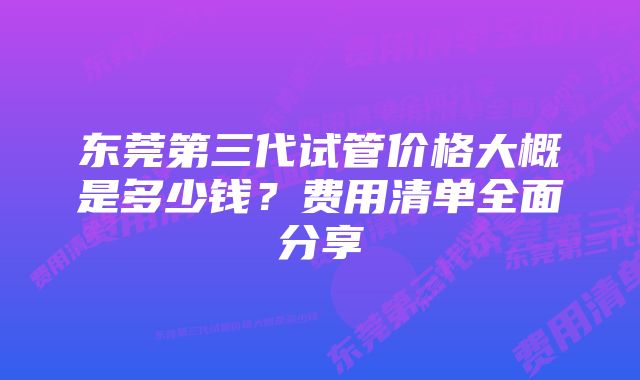 东莞第三代试管价格大概是多少钱？费用清单全面分享