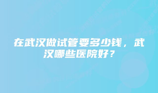 在武汉做试管要多少钱，武汉哪些医院好？