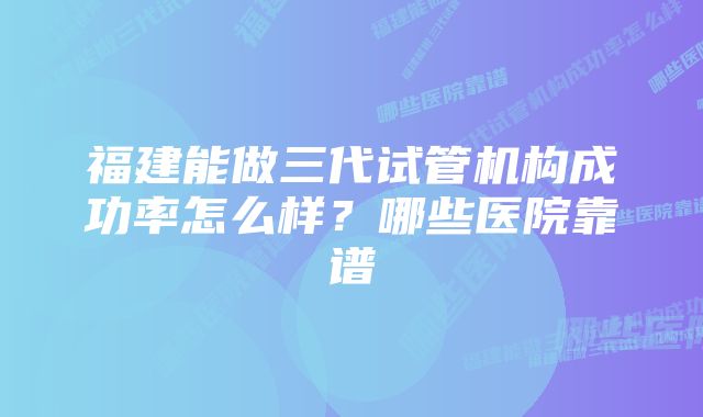 福建能做三代试管机构成功率怎么样？哪些医院靠谱