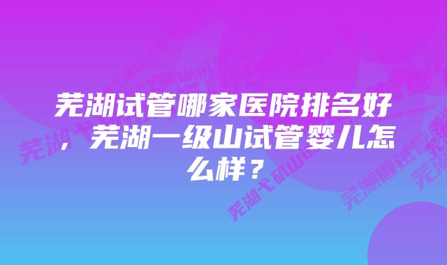 芜湖试管哪家医院排名好，芜湖一级山试管婴儿怎么样？