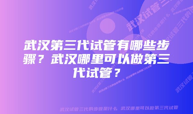 武汉第三代试管有哪些步骤？武汉哪里可以做第三代试管？