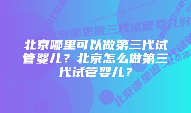 北京哪里可以做第三代试管婴儿？北京怎么做第三代试管婴儿？