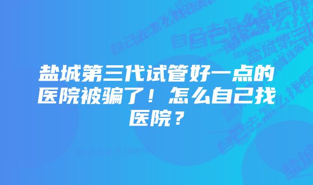 盐城第三代试管好一点的医院被骗了！怎么自己找医院？