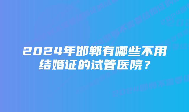 2024年邯郸有哪些不用结婚证的试管医院？