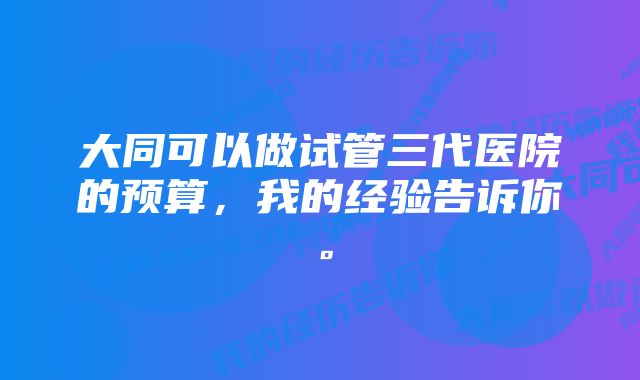 大同可以做试管三代医院的预算，我的经验告诉你。