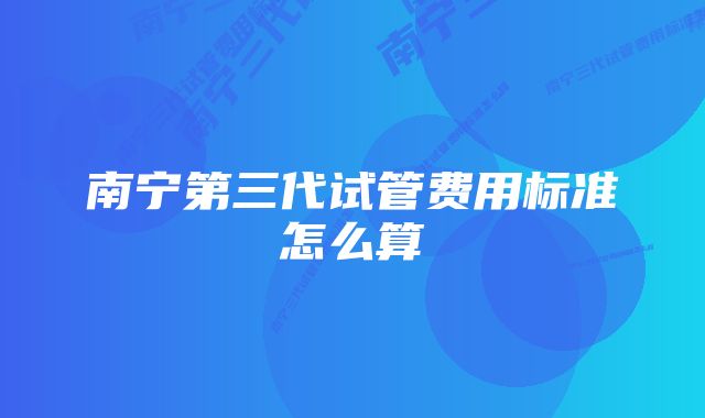 南宁第三代试管费用标准怎么算