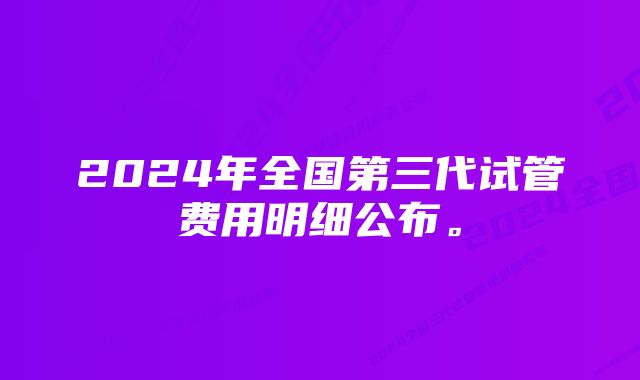 2024年全国第三代试管费用明细公布。