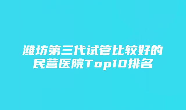 潍坊第三代试管比较好的民营医院Top10排名