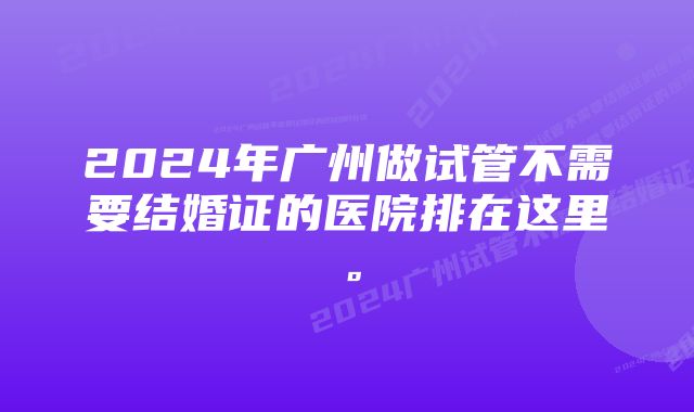 2024年广州做试管不需要结婚证的医院排在这里。