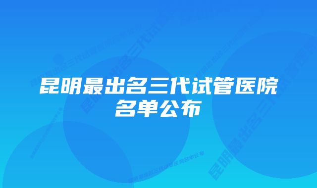 昆明最出名三代试管医院名单公布