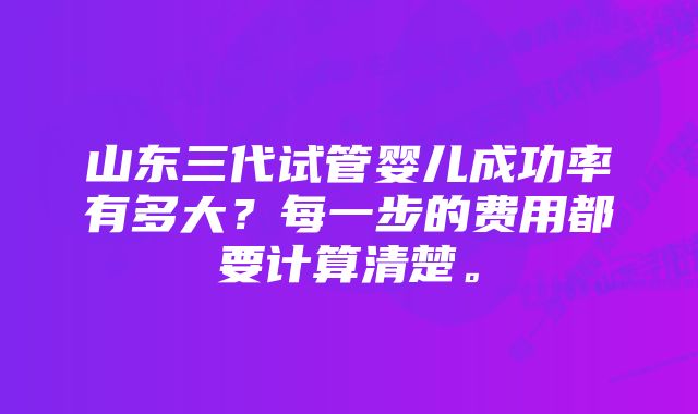 山东三代试管婴儿成功率有多大？每一步的费用都要计算清楚。