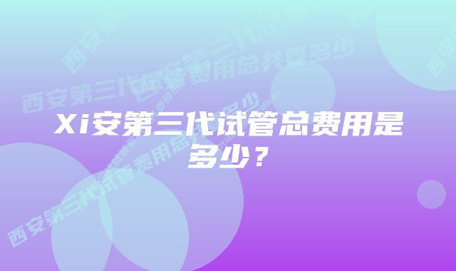 Xi安第三代试管总费用是多少？