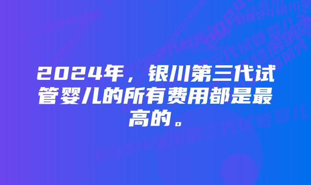 2024年，银川第三代试管婴儿的所有费用都是最高的。