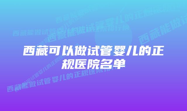 西藏可以做试管婴儿的正规医院名单