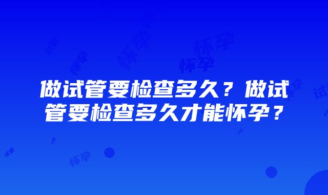 做试管要检查多久？做试管要检查多久才能怀孕？