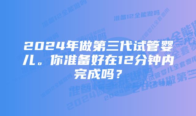 2024年做第三代试管婴儿。你准备好在12分钟内完成吗？