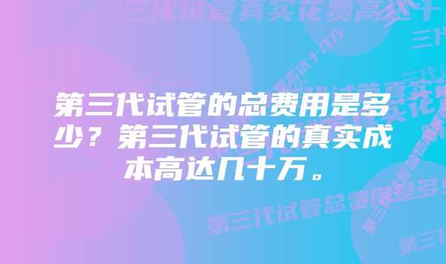 第三代试管的总费用是多少？第三代试管的真实成本高达几十万。