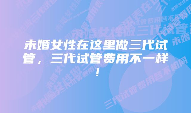 未婚女性在这里做三代试管，三代试管费用不一样！