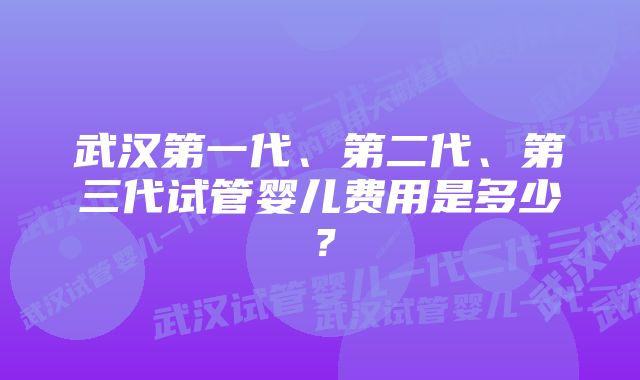 武汉第一代、第二代、第三代试管婴儿费用是多少？