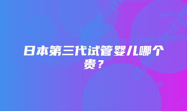 日本第三代试管婴儿哪个贵？