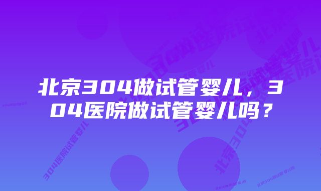 北京304做试管婴儿，304医院做试管婴儿吗？