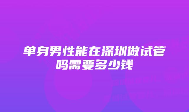 单身男性能在深圳做试管吗需要多少钱