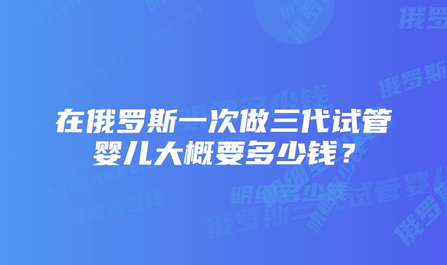 在俄罗斯一次做三代试管婴儿大概要多少钱？