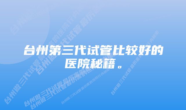 台州第三代试管比较好的医院秘籍。