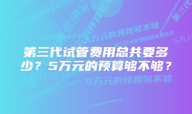 第三代试管费用总共要多少？5万元的预算够不够？