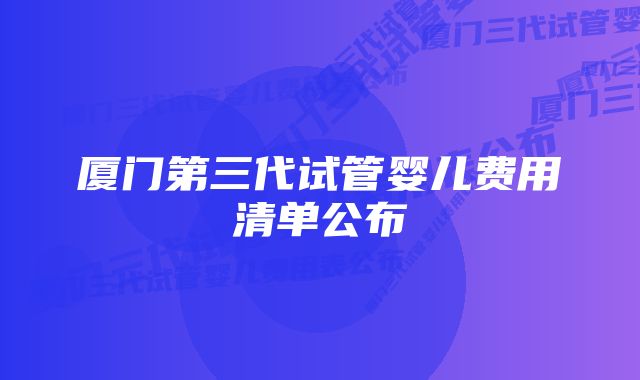 厦门第三代试管婴儿费用清单公布