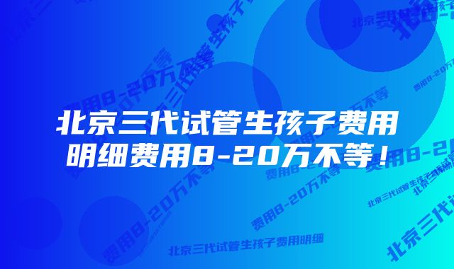 北京三代试管生孩子费用明细费用8-20万不等！